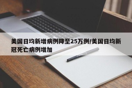 美国日均新增病例降至25万例/美国日均新冠死亡病例增加
