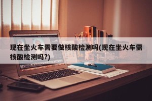 现在坐火车需要做核酸检测吗(现在坐火车需核酸检测吗?)