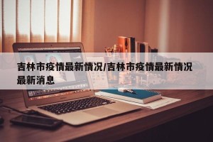 吉林市疫情最新情况/吉林市疫情最新情况 最新消息