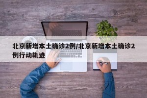 北京新增本土确诊2例/北京新增本土确诊2例行动轨迹