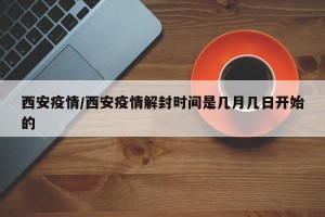 西安疫情/西安疫情解封时间是几月几日开始的