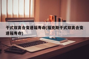 干式双离合变速箱寿命(福克斯干式双离合变速箱寿命)