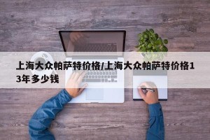 上海大众帕萨特价格/上海大众帕萨特价格13年多少钱