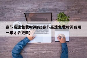 春节高速免费时间段(春节高速免费时间段哪一年才会更改)