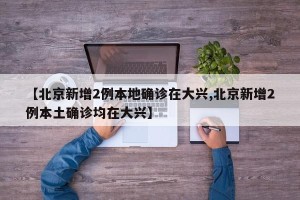 【北京新增2例本地确诊在大兴,北京新增2例本土确诊均在大兴】