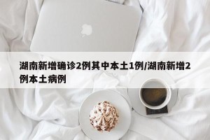 湖南新增确诊2例其中本土1例/湖南新增2例本土病例