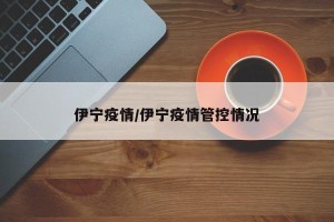 伊宁疫情/伊宁疫情管控情况