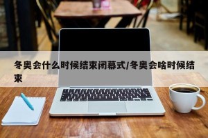 冬奥会什么时候结束闭幕式/冬奥会啥时候结束