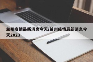 兰州疫情最新消息今天/兰州疫情最新消息今天2023
