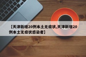 【天津新增20例本土无症状,天津新增20例本土无症状感染者】