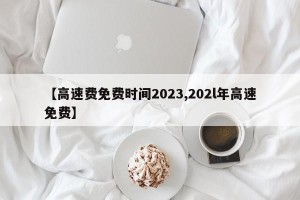 【高速费免费时间2023,202l年高速免费】