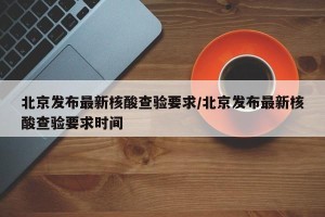 北京发布最新核酸查验要求/北京发布最新核酸查验要求时间