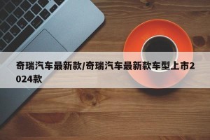奇瑞汽车最新款/奇瑞汽车最新款车型上市2024款