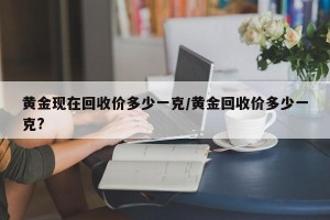 黄金现在回收价多少一克/黄金回收价多少一克?