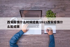西安疫情什么时候结束/2021西安疫情什么能结束