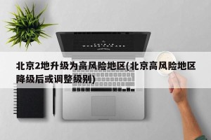 北京2地升级为高风险地区(北京高风险地区降级后或调整级别)