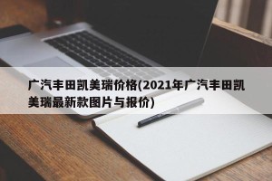广汽丰田凯美瑞价格(2021年广汽丰田凯美瑞最新款图片与报价)