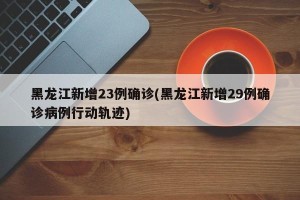 黑龙江新增23例确诊(黑龙江新增29例确诊病例行动轨迹)
