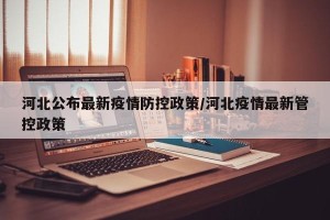 河北公布最新疫情防控政策/河北疫情最新管控政策