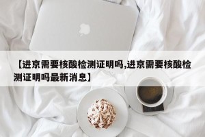 【进京需要核酸检测证明吗,进京需要核酸检测证明吗最新消息】