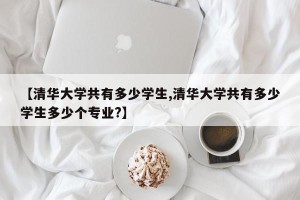 【清华大学共有多少学生,清华大学共有多少学生多少个专业?】