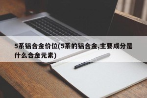 5系铝合金价位(5系的铝合金,主要成分是什么合金元素)
