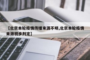 【北京本轮疫情传播来源不明,北京本轮疫情来源初步判定】