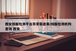 西安核酸检测平台异常新进展/核酸检测机构查询 西安