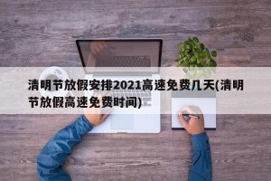 清明节放假安排2021高速免费几天(清明节放假高速免费时间)
