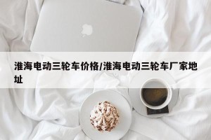 淮海电动三轮车价格/淮海电动三轮车厂家地址