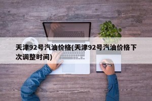 天津92号汽油价格(天津92号汽油价格下次调整时间)