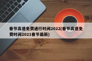 春节高速免费通行时间2022(春节高速免费时间2021春节最新)