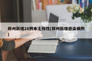 郑州新增28例本土阳性(郑州新增感染病例)
