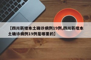 【四川新增本土确诊病例19例,四川新增本土确诊病例19例是哪里的】
