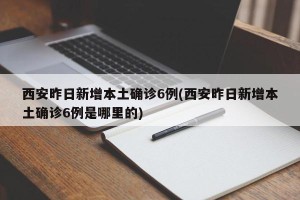 西安昨日新增本土确诊6例(西安昨日新增本土确诊6例是哪里的)