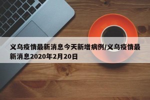 义乌疫情最新消息今天新增病例/义乌疫情最新消息2020年2月20日
