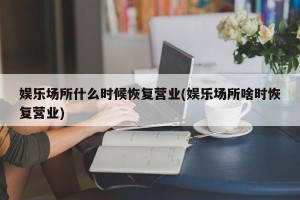 娱乐场所什么时候恢复营业(娱乐场所啥时恢复营业)