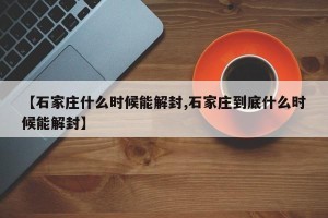 【石家庄什么时候能解封,石家庄到底什么时候能解封】