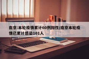 南京:本轮疫情累计60例阳性/南京本轮疫情已累计感染101人