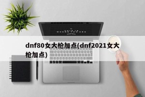 dnf80女大枪加点(dnf2021女大枪加点)