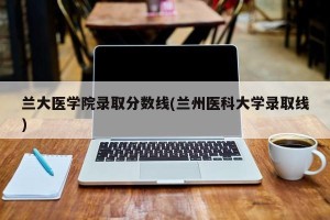 兰大医学院录取分数线(兰州医科大学录取线)