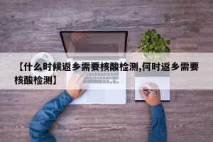 【什么时候返乡需要核酸检测,何时返乡需要核酸检测】