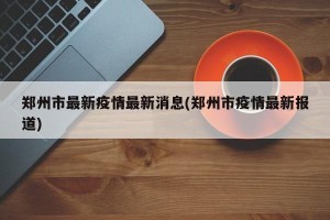 郑州市最新疫情最新消息(郑州市疫情最新报道)