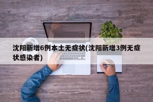 沈阳新增6例本土无症状(沈阳新增3例无症状感染者)