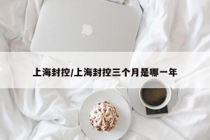 上海封控/上海封控三个月是哪一年