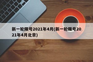 新一轮限号2021年4月(新一轮限号2021年4月北京)