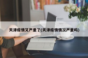 天津疫情又严重了(天津疫情情况严重吗)