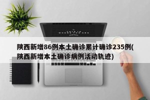 陕西新增86例本土确诊累计确诊235例(陕西新增本土确诊病例活动轨迹)