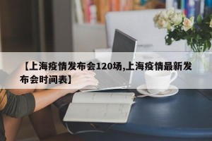 【上海疫情发布会120场,上海疫情最新发布会时间表】