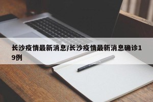 长沙疫情最新消息/长沙疫情最新消息确诊19例